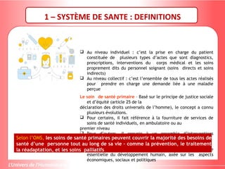  Au niveau individuel : c’est la prise en charge du patient
constituée de plusieurs types d’actes que sont diagnostics,
prescriptions, interventions du corps médical et les soins
proprement dits du personnel soignant (soins directs et soins
indirects)
 Au niveau collectif : c’est l’ensemble de tous les actes réalisés
pour prendre en charge une demande liée à une maladie
perçue
Le soin de santé primaire – Basé sur le principe de justice sociale
et d’équité (article 25 de la
déclaration des droits universels de l’homme), le concept a connu
plusieurs évolutions.
 Pour certains, il fait référence à la fourniture de services de
soins de santé individuels, en ambulatoire ou au
premier niveau
 Pour d’autres, il renvoie à un ensemble d’interventions
sanitaires prioritaires pour les populations à faible revenu
(ce que l’on appelle aussi les soins de santé primaires sélectifs)
 Il est également compris comme étant une composante
essentielle du développement humain, axée sur les aspects
économiques, sociaux et politiques
Selon l’OMS, les soins de santé primaires peuvent couvrir la majorité des besoins de
santé d’une personne tout au long de sa vie – comme la prévention, le traitement
la réadaptation, et les soins palliatifs
1 – SYSTÈME DE SANTE : DEFINITIONS
 