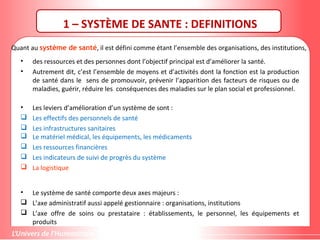 Quant au système de santé, il est défini comme étant l’ensemble des organisations, des institutions,
• des ressources et des personnes dont l’objectif principal est d’améliorer la santé.
• Autrement dit, c’est l’ensemble de moyens et d’activités dont la fonction est la production
de santé dans le sens de promouvoir, prévenir l’apparition des facteurs de risques ou de
maladies, guérir, réduire les conséquences des maladies sur le plan social et professionnel.
• Les leviers d’amélioration d’un système de sont :
 Les effectifs des personnels de santé
 Les infrastructures sanitaires
 Le matériel médical, les équipements, les médicaments
 Les ressources financières
 Les indicateurs de suivi de progrès du système
 La logistique
• Le système de santé comporte deux axes majeurs :
 L’axe administratif aussi appelé gestionnaire : organisations, institutions
 L’axe offre de soins ou prestataire : établissements, le personnel, les équipements et
produits
1 – SYSTÈME DE SANTE : DEFINITIONS
 