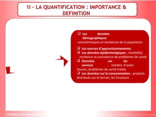 1I – LA QUANTIFICATION : IMPORTANCE &
DEFINITION
 Les données
démographiques
caractéristiques et tendances de la population
 Les sources d’approvisionnements
 Les données épidémiologiques : morbidité,
incidence ou prévalence de problèmes de santé
 Données sur les
services : nombre d’actes
fournis, problèmes de santé traités
 Les données sur la consommation : produits
distribués sur le terrain, les livraisons
 