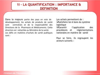 1I – LA QUANTIFICATION : IMPORTANCE &
DEFINITION
Dans la majeure partie des pays en voie de
développement, les achats de produits de santé
sont centralisés et de la responsabilité des
Directions de la Pharmacie et Médicaments. Cette
direction est rattachée au Ministère de la santé.
Les défis en matières d’achats de santé publiques
sont :
Les achats permettent de :
Satisfaire les 6 bons du système
logistique
Garantir l’application des
procédures et réglementations
nationales en matière de santé
Pour se faire, ils regroupent les
acteurs suivants :
 