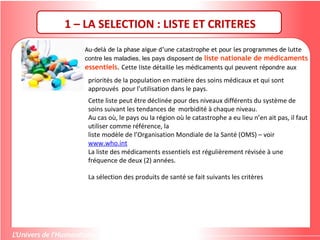 Au-delà de la phase aigue d’une catastrophe et pour les programmes de lutte
contre les maladies, les pays disposent de liste nationale de médicaments
essentiels. Cette liste détaille les médicaments qui peuvent répondre aux
1 – LA SELECTION : LISTE ET CRITERES
priorités de la population en matière des soins médicaux et qui sont
approuvés pour l’utilisation dans le pays.
Cette liste peut être déclinée pour des niveaux différents du système de
soins suivant les tendances de morbidité à chaque niveau.
Au cas où, le pays ou la région où le catastrophe a eu lieu n’en ait pas, il faut
utiliser comme référence, la
liste modèle de l’Organisation Mondiale de la Santé (OMS) – voir
www.who.int
La liste des médicaments essentiels est régulièrement révisée à une
fréquence de deux (2) années.
La sélection des produits de santé se fait suivants les critères
 