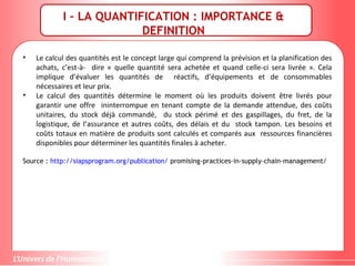 • Le calcul des quantités est le concept large qui comprend la prévision et la planification des
achats, c’est-à- dire « quelle quantité sera achetée et quand celle-ci sera livrée ». Cela
implique d’évaluer les quantités de réactifs, d’équipements et de consommables
nécessaires et leur prix.
• Le calcul des quantités détermine le moment où les produits doivent être livrés pour
garantir une offre ininterrompue en tenant compte de la demande attendue, des coûts
unitaires, du stock déjà commandé, du stock périmé et des gaspillages, du fret, de la
logistique, de l’assurance et autres coûts, des délais et du stock tampon. Les besoins et
coûts totaux en matière de produits sont calculés et comparés aux ressources financières
disponibles pour déterminer les quantités finales à acheter.
Source : http://siapsprogram.org/publication/ promising-practices-in-supply-chain-management/
I – LA QUANTIFICATION : IMPORTANCE &
DEFINITION
 