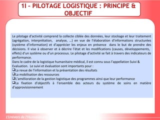 1I – PILOTAGE LOGISTIQUE : PRINCIPE &
OBJECTIF
Le pilotage d’activité comprend la collecte ciblée des données, leur stockage et leur traitement
(agrégation, interprétation, analyse, …) en vue de l’élaboration d’informations structurées
(système d’information) et d’apprécier les enjeux en présence dans le but de prendre des
décisions. Il vise à observer et à décrire l’état et les modifications (causes, développements,
effets) d’un système ou d’un processus. Le pilotage d’activité se fait à travers des indicateurs de
performance.
Dans le cadre de la logistique humanitaire médical, il est connu sous l’appellation Suivi &
Evaluation. Le suivi et évaluation sont importants pour :
La revue de l’information et la présentation des résultats
La mobilisation des ressources
L’amélioration de la gestion logistique des programmes ainsi que leur performance
La fixation d’objectifs à l’ensemble des acteurs du système de soins en matière
d’approvisionnement
 