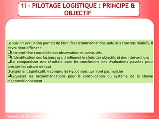 1I – PILOTAGE LOGISTIQUE : PRINCIPE &
OBJECTIF
Le suivi et évaluation permet de faire des recommandations suite aux constats réalisés. Il
devra donc afficher :
Une synthèse consolidée des observations et points clés
L’identification des facteurs ayant influencé le choix des objectifs et des interventions
La comparaison des résultats avec les conclusions des évaluations passées pour
préciser les raisons de tout
changement significatif, y compris les Hypothèses qui n’ont pas marché
Esquisser les recommandations pour la consolidation du système de la chaîne
d’approvisionnement
 