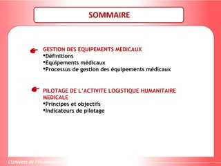 SOMMAIRE
GESTION DES EQUIPEMENTS MEDICAUX
Définitions
Equipements médicaux
Processus de gestion des équipements médicaux
PILOTAGE DE L’ACTIVITE LOGISTIQUE HUMANITAIRE
MEDICALE
Principes et objectifs
Indicateurs de pilotage
 