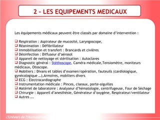 2 – LES EQUIPEMENTS MEDICAUX
Les équipements médicaux peuvent être classés par domaine d’intervention :
 Respiration : Aspirateur de mucosité, Laryngoscope,
 Réanimation : Défibrillateur
 Immobilisation et transfert : Brancards et civières
 Désinfection : Diffuseur d’aérosol
 Appareil de nettoyage et stérilisation : Autoclaves
 Diagnostic général : Stéthoscope, Caméra médicale,Tensiomètre, moniteurs
médicaux, Otoscope.
 Mobiliers : Divans et tables d’examen/opération, fauteuils (cardiologique,
gynécologique …),Armoires, mobiliers divers
 ECG : Electrocardiographe
 Instrumentation médicale : Pinces, ciseaux, porte-aiguilles
 Matériel de laboratoire : Analyseur d’hématologie, centrifugeuse, Four de Séchage
 Chirurgie : Appareil d’anesthésie, Générateur d’oxygène, Respirateur/ventilateur
 Autres ….
 