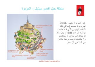 ‫ميشيل‬ ‫القديس‬ ‫جبل‬ ‫منطقة‬–‫الجزيرة‬
‫الجزيرة‬ ‫على‬:‫و‬ ،‫مقھى‬3‫فنادق‬
‫أخ‬4‫طاع‬)‫ذلك‬ ‫ف‬ ‫ا‬ ‫و‬ ‫أخرى‬4‫مطاعم‬)‫ذلك‬ ‫في‬ ‫بما‬
‫أنيت‬ ‫فتحته‬ ‫الذي‬ ‫الرئيسي‬ ‫المطعم‬
‫عام‬ ‫في‬ ‫بوالرد‬1888(‫و‬ ،3‫منافذ‬ ‫م‬ ‫ي‬ ‫ر‬ ‫بو‬1888(‫و‬3
‫و‬ ،‫السريعة‬ ‫للوجبات‬8،‫محالت‬
‫و‬3‫ماليين‬ ‫بأربعة‬ ‫ترحب‬ ‫متاحف‬
‫عام‬ ‫كل‬ ‫السائحين‬ ‫من‬.
La Mère Poulard International S.A.
 