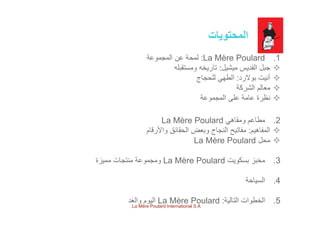 ‫المحتويات‬‫المحتويات‬
.1La Mère Poulard:‫المجموعة‬ ‫عن‬ ‫لمحة‬
‫ميشيل‬ ‫القديس‬ ‫جبل‬:‫ومستقبله‬ ‫تاريخه‬
‫بوالرد‬ ‫أنيت‬:‫للحجاج‬ ‫الطھي‬
‫الشركة‬ ‫عال‬‫الشركة‬ ‫معالم‬
‫المجموعة‬ ‫على‬ ‫عامة‬ ‫نظرة‬
.2‫ومقاھي‬ ‫مطاعم‬La Mère Poulard
‫المفاھيم‬:‫واألرقام‬ ‫الحقائق‬ ‫وبعض‬ ‫النجاح‬ ‫مفاتيح‬
‫ل‬L Mè P l d ‫محل‬La Mère Poulard
.3‫بسكويت‬ ‫مخبز‬La Mère Poulard‫مميزة‬ ‫منتجات‬ ‫ومجموعة‬
.4‫السياحة‬
.5‫التالية‬ ‫الخطوات‬:La Mère Poulard‫والغد‬ ‫اليوم‬
La Mère Poulard International S.A.
 