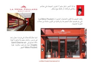 ‫كـ‬ ‫إما‬"‫متجر‬ ‫داخل‬ ‫متجر‬"‫مطاعم‬ ‫في‬ ‫المبيعات‬ ‫لتعزيز‬ ،
‫مستقل‬ ‫بيع‬ ‫كمنفذ‬ ‫أو‬ ،‫شركائنا‬ ‫ومقاھي‬.
‫ل‬ ‫ال‬ ‫ا‬ ‫لل‬ ‫الك‬ ‫ة‬ ‫ال‬ ‫ك‬è ‫لـ‬ ‫المتميزة‬ ‫للمنتجات‬ ‫الكبيرة‬ ‫المجموعة‬ ‫مكنت‬La Mère Poulard
‫محالت‬ ‫من‬ ‫سلسلة‬ ‫تكوين‬ ‫من‬ ‫وشركائھا‬ ‫المجموعة‬ ‫ًا‬‫ي‬‫حال‬ ‫تقديمھا‬ ‫يتم‬ ‫التي‬
‫الناجحة‬ ‫التجزئة‬.
‫ًا‬‫ي‬‫حال‬ ‫لدينا‬6‫واحد‬ ‫محل‬ ،‫فرنسا‬ ‫في‬ ‫محالت‬
‫باريس‬ ‫في‬.‫ًا‬‫ض‬‫أي‬ ‫متاجرنا‬ ‫مجموعة‬ ‫وتشمل‬ ‫ي‬
‫في‬ ‫مصنع‬ ‫منافذ‬Saint Etienne en
Coglès‫بسكويت‬ ‫خبيز‬ ‫يتم‬ ‫حيث‬ ،La
Mère Poulard‫الشھير‬.
La Mère Poulard International S.A.
 