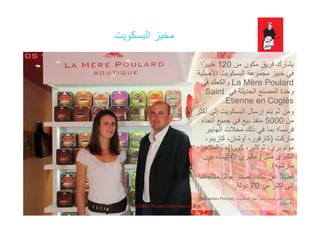 ‫البسكويت‬ ‫مخبز‬‫البسكويت‬ ‫مخبز‬
‫ك‬ ‫ق‬ ‫ف‬ ‫ك‬ ‫شا‬120‫ا‬ً ‫من‬ ‫مكون‬ ‫فريق‬ ‫يشارك‬120‫ا‬ً‫خبير‬
‫األصلية‬ ‫البسكويت‬ ‫مجموعة‬ ‫خبيز‬ ‫في‬
La Mère Poulard‫في‬ ‫والكعك‬
‫في‬ ‫الحديثة‬ ‫المصنع‬ ‫وحدة‬Saint
Etienne en Coglès.
‫أكثر‬ ‫إلى‬ ‫البسكويت‬ ‫إرسال‬ ‫يتم‬ ‫ثم‬ ‫ومن‬‫أكثر‬ ‫إلى‬ ‫البسكويت‬ ‫إرسال‬ ‫يتم‬ ‫ثم‬ ‫ومن‬
‫من‬5000‫أنحاء‬ ‫جميع‬ ‫في‬ ‫بيع‬ ‫منفذ‬
‫الھايبر‬ ‫محالت‬ ‫ذلك‬ ‫في‬ ‫بما‬ ‫فرنسا؛‬
‫ماركت‬)،‫كازينو‬ ،‫أوشان‬ ،‫كارفور‬ ‫ماركت‬)،‫كازينو‬ ،‫أوشان‬ ،‫كارفور‬
‫كورا‬ ،‫لوكلير‬ ،‫مونوبري‬(‫والمتاجر‬ ،
‫مثل‬ ‫الكبرى‬)‫بون‬ ،‫الفاييت‬ ‫غاليري‬
‫ه‬ ‫ش‬ ‫ا‬(‫مارشيه‬.(
‫منتجاتنا‬ ‫ًا‬‫ي‬‫حال‬ ‫نصدر‬ ،‫ذلك‬ ‫عن‬ ً‫ال‬‫فض‬
‫من‬ ‫أكثر‬ ‫إلى‬70‫دولة‬.
)‫اليسار‬:‫و‬ ،‫البسكويت‬ ‫مخبز‬ ‫مدير‬ ،‫بويت‬ ‫فانني‬Sebastien Pautrel
‫والتسويق‬(
La Mère Poulard International S.A.
 
