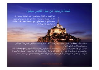 ‫ميشيل‬ ‫القديس‬ ‫جبل‬ ‫عن‬ ‫تاريخية‬ ‫لمحة‬‫ميشيل‬ ‫القديس‬ ‫جبل‬ ‫عن‬ ‫تاريخية‬ ‫لمحة‬
‫في‬ ‫القصة‬ ‫تبدأ‬708‫إلى‬ ‫ميخائيل‬ ‫المالئكة‬ ‫رئيس‬ ‫ظھر‬ ‫عندما‬ ،
‫جزيرة‬ ‫وھي‬ ،‫تومبي‬ ‫جبل‬ ‫على‬ ‫ملجأ‬ ‫ببناء‬ ‫وأمره‬ ‫أوبرت‬ ‫األسقف‬‫جزيرة‬ ‫وھي‬ ،‫تومبي‬ ‫جبل‬ ‫على‬ ‫ملجأ‬ ‫ببناء‬ ‫وأمره‬ ‫أوبرت‬ ‫األسقف‬
‫عمليات‬ ‫أقوى‬ ‫ببعض‬ ‫ومحاطة‬ ‫واسع‬ ‫خليج‬ ‫وسط‬ ‫في‬ ‫تقع‬ ‫صخرية‬
‫العالم‬ ‫في‬ ‫قوة‬ ‫والجزر‬ ‫المد‬.
‫ل‬ ‫ل‬ ‫ش‬ ‫الق‬ ‫ل‬ ‫نطقة‬ ‫نشأت‬ ‫كذا‬1300‫أكث‬ ‫ا‬ ‫ن‬ ‫كل‬ ‫ان‬ ‫ال‬ ‫لة‬ ‫ل‬ ‫تش‬ ‫ت‬ ‫نة‬ ‫مدى‬ ‫وعلى‬ ،‫ميشيل‬ ‫القديس‬ ‫جبل‬ ‫منطقة‬ ‫نشأت‬ ،‫وھكذا‬1300‫أكثر‬ ‫منھا‬ ‫كل‬ ،‫المباني‬ ‫من‬ ‫سلسلة‬ ‫تشييد‬ ‫تم‬ ،‫سنة‬
‫التالية‬ ‫المباني‬ ‫من‬ ً‫ال‬‫وجما‬ ‫ا‬ً‫وضوح‬..
‫ا‬ً‫ن‬‫وسج‬ ‫وقلعة‬ ،‫والحج‬ ‫للتقوى‬ ‫ا‬ً‫ن‬‫ومكا‬ ،‫والروحانية‬ ‫المسيحية‬ ‫للثقافة‬ ‫ا‬ً‫ومركز‬ ،‫ا‬ً‫دير‬ ‫ميشيل‬ ‫القديس‬ ‫جبل‬ ‫كان‬ ‫وبدوره‬-
‫انية‬ ‫ال‬ ‫بية‬ ‫الغ‬ ‫للثقافة‬ ‫ا‬ً‫ز‬ ‫ا‬ ‫ن‬ ‫ف‬ ‫يخ‬ ‫تا‬ ‫ن‬ ‫ًا‬ ‫ز‬ ‫له‬ ‫ي‬ ‫ا‬‫ك‬ ‫ط‬ ‫ال‬ ‫ال‬ ‫نذ‬ ‫إليه‬ ‫يشا‬"‫زة‬ ‫والروحانية‬ ‫الغربية‬ ‫للثقافة‬ ‫ورمزا‬ ‫فرنسا‬ ‫تاريخ‬ ‫من‬ ‫جزءا‬ ‫يجعله‬ ‫مما‬.‫كـ‬ ‫الوسطى‬ ‫العصور‬ ‫منذ‬ ‫إليه‬ ‫ويشار‬‫معجزة‬
‫الغرب‬"‫أو‬ ،"‫السماوية‬ ‫القدس‬"‫أو‬ ،"‫البحار‬ ‫ھرم‬ ‫أو‬"‫العالم‬ ‫عجائب‬ ‫من‬ ‫الثامن‬ ‫العجب‬ ‫اعتباره‬ ‫ًا‬‫ض‬‫أي‬ ‫ويمكن‬ ،.
La Mère Poulard International S.A.
 