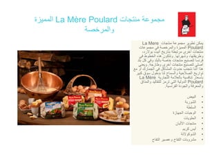 ‫منتجات‬ ‫مجموعة‬La Mère Poulard‫المميزة‬
‫والمرخصة‬
‫ات‬ ‫نت‬ ‫ة‬ ‫تط‬ ‫كن‬La Mere ‫منتجات‬ ‫مجموعة‬ ‫تطوير‬ ‫يمكن‬La Mere
Poulard‫مجموعات‬ ‫في‬ ‫والمرخصة‬ ‫المميزة‬
،‫بوالرد‬ ‫أنيت‬ ‫بتاريخ‬ ‫مرتبطة‬ ‫أخرى‬ ‫منتجات‬
‫وشھرتھا‬ ،‫وطريقتھا‬.‫في‬ ‫الخطوط‬ ‫ھذه‬ ‫وتتكون‬
‫بلد‬ ‫كل‬ ‫وف‬ ‫بالبلد‬ ‫خاصة‬ ‫منتجات‬ ‫لتصنيع‬ ‫فرنسا‬‫بلد‬ ‫كل‬ ‫وفي‬ ‫بالبلد‬ ‫خاصة‬ ‫منتجات‬ ‫لتصنيع‬ ‫فرنسا‬
‫وطازجة‬ ‫أخرى‬ ‫منتجات‬ ‫لتصنيع‬ ‫أصلي‬.‫ويعني‬
‫مع‬ ‫أو‬ ‫الجمارك‬ ‫في‬ ‫المشاكل‬ ‫حدوث‬ ‫نتجنب‬ ‫أننا‬ ‫ھذا‬
‫كبير‬ ‫سوق‬ ‫بدخول‬ ‫لنا‬ ‫والسماح‬ ‫الصالحية‬ ‫تواريخ‬
‫التجارية‬ ‫بالعالمة‬ ‫تنافسية‬ ‫بأسعار‬La Mère ‫التجارية‬ ‫بالعالمة‬ ‫تنافسية‬ ‫بأسعار‬La Mère
Poulard‫والمذاق‬ ‫للتقاليد‬ ‫ترمز‬ ‫التي‬ ‫الدولية‬
‫الفرنسية‬ ‫والجودة‬ ‫والمعرفة‬.
‫ض‬ ‫ال‬ •‫البيض‬
•‫الشوربة‬
•‫السلطة‬
•‫الجھازة‬ ‫الوجبات‬‫الجھازة‬ ‫الوجبات‬
•‫الحلويات‬
•‫األلبان‬ ‫منتجات‬
•‫كريم‬ ‫أيس‬‫م‬
•‫الشوكوالتة‬
•‫التفاح‬ ‫وعصير‬ ‫التفاح‬ ‫مشروبات‬
 