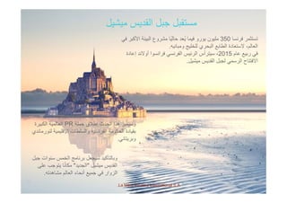 ‫ميشيل‬ ‫القديس‬ ‫جبل‬ ‫مستقبل‬
‫فرنسا‬ ‫تستثمر‬350‫في‬ ‫األكبر‬ ‫البيئة‬ ‫مشروع‬ ‫ًا‬‫ي‬‫حال‬ ‫ُعد‬‫ي‬ ‫فيما‬ ‫يورو‬ ‫مليون‬
‫ومبانيه‬ ‫للخليج‬ ‫البحري‬ ‫الطابع‬ ‫الستعادة‬ ،‫العالم‬.
‫عام‬ ‫ربيع‬ ‫في‬2015‫إعادة‬ ‫أوالند‬ ‫فرانسوا‬ ‫الفرنسي‬ ‫الرئيس‬ ‫سيترأس‬ ، ‫م‬ ‫ربيع‬ ‫ي‬2015‫إ‬ ‫و‬ ‫و‬ ‫ر‬ ‫ي‬ ‫ر‬ ‫يس‬ ‫ر‬ ‫س‬ ‫ر‬ ‫ي‬
‫ميشيل‬ ‫القديس‬ ‫لجبل‬ ‫الرسمي‬ ‫االفتتاح‬.
‫حملة‬ ‫إطالق‬ ‫الحدث‬ ‫ھذا‬ ‫وسيميز‬PR‫الكبيرة‬ ‫العالمية‬ ‫حملة‬ ‫إطالق‬ ‫الحدث‬ ‫ھذا‬ ‫وسيميز‬PR‫الكبيرة‬ ‫العالمية‬
‫لنورماندي‬ ‫اإلقليمية‬ ‫والسلطات‬ ‫الفرنسية‬ ‫الحكومة‬ ‫بقيادة‬
‫وبريتاني‬.
‫جبل‬ ‫سنوات‬ ‫الخمس‬ ‫برنامج‬ ‫سيجعل‬ ‫وبالتأكيد‬
‫ميشيل‬ ‫القديس‬"‫الجديد‬"‫على‬ ‫يتوجب‬ ‫ا‬ً‫ن‬‫مكا‬
‫ا‬ ‫ال‬ ‫ال‬ ‫ا‬ ‫أ‬ ‫ف‬ ‫ا‬ ‫ال‬
La Mère Poulard International S.A.
‫مشاھدته‬ ‫العالم‬ ‫أنحاء‬ ‫جميع‬ ‫في‬ ‫الزوار‬.
 