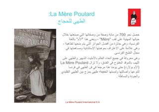 La Mère Poulard:
‫للحجاج‬ ‫الطھي‬
‫نحو‬ ‫حصل‬700‫خالل‬ ‫صنعتھا‬ ‫التي‬ ‫وصفاتھا‬ ‫من‬ ‫وصفة‬ ‫مائة‬ ‫من‬
‫لقب‬ ‫على‬ ‫المھنية‬ ‫حياتھا‬"Mère"-‫ھذا‬ ‫ويعني‬"‫األم‬"‫باللغة‬
‫ة‬ ‫لطاھ‬ ‫ا‬ ‫ن‬ ‫ت‬ ‫الت‬ ‫ائز‬ ‫ال‬ ‫أفضل‬ ‫ن‬ ‫ائزة‬ ‫ھ‬ ‫ة‬ ‫ن‬ ‫الف‬‫لطاھية‬ ‫منحھا‬ ‫يتم‬ ‫التي‬ ‫الجوائز‬ ‫أفضل‬ ‫من‬ ‫جائزة‬ ‫وھي‬ ،‫الفرنسية‬-
‫في‬ ‫ومساھمتھا‬ ‫االستثنائية‬ ‫بموھبتھا‬ ‫االعتراف‬ ‫على‬ ‫عالمة‬ ‫وھي‬
‫الفرنسي‬ ‫الطبخ‬ ‫مجال‬.
‫على‬ ‫والطھي‬ ‫الشھير‬ ‫باألمليت‬ ‫العالم‬ ‫أنحاء‬ ‫جميع‬ ‫في‬ ‫معروفة‬ ‫وھي‬
‫تزال‬ ‫وال‬ ،‫الفندق‬ ‫في‬ ‫المفتوح‬ ‫بالموقد‬ ‫اللھب‬La Mère Poulard
)‫بوالرد‬ ‫األم‬(‫فرنسا‬ ‫في‬ ‫الطھي‬ ‫فن‬ ‫في‬ ‫ًا‬‫ع‬‫مرج‬ ‫ھذا‬ ‫يومنا‬ ‫حتى‬ )‫ر‬ ‫بو‬ ‫م‬(‫ر‬ ‫ي‬ ‫ھي‬ ‫ن‬ ‫ي‬ ‫ر‬ ‫يو‬ ‫ى‬
‫التقليدي‬ ‫الطھي‬ ‫بين‬ ‫يمزج‬ ‫طھي‬ ‫الخفيفة؛‬ ‫ولمستھا‬ ‫وأصالتھا‬ ‫لتنوعھا‬
‫والبساطة‬ ‫والجودة‬.
.
La Mère Poulard International S.A.
 