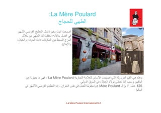 La Mère Poulard:
‫للحجاج‬ ‫الطھي‬
‫الش‬ ‫ن‬ ‫الف‬ ‫خ‬ ‫ط‬ ‫ال‬ ‫ثل‬ ‫ت‬ ‫ة‬ ‫ف‬ ‫ت‬ ‫أن‬ ‫ت‬ ‫أ‬‫الشھير‬ ‫الفرنسي‬ ‫المطبخ‬ ‫تمثل‬ ‫سفيرة‬ ‫أنيت‬ ‫أصبحت‬
‫حاالته‬ ‫أفضل‬ ‫في‬:‫خالل‬ ‫من‬ ‫الطھي‬ ‫لذة‬ ‫تحققت‬
،‫والخيال‬ ،‫الجودة‬ ‫ذات‬ ‫المكونات‬ ‫بين‬ ‫البسيط‬ ‫المزج‬
‫اإلبداع‬‫واإلبداع‬.
‫التجارية‬ ‫للعالمة‬ ‫األساس‬ ‫أصبحت‬ ‫التي‬ ‫الموروثة‬ ‫القيم‬ ‫ھي‬ ‫وھذه‬La Mère Poulard-‫عن‬ ‫يميزنا‬ ‫ما‬ ‫فھي‬
‫الدولي‬ ‫السوق‬ ‫في‬ ‫العمالء‬ ‫بوالء‬ ‫نحظى‬ ‫أننا‬ ‫وسبب‬ ‫الباقيين‬‫الدولي‬ ‫السوق‬ ‫في‬ ‫العمالء‬ ‫بوالء‬ ‫نحظى‬ ‫أننا‬ ‫وسبب‬ ‫الباقيين‬.
125‫يزال‬ ‫ال‬ ،‫ًا‬‫م‬‫عا‬La Mère Poulard‫العنوان‬ ‫نفس‬ ‫في‬ ‫للعمل‬ ‫ا‬ً‫مفتوح‬-‫في‬ ‫األشھر‬ ‫الفرنسي‬ ‫المطعم‬ ‫إنه‬
‫العالم‬!
La Mère Poulard International S.A.
 