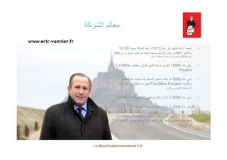 ‫الشركة‬ ‫معالم‬‫الشركة‬ ‫معالم‬
www.eric-vannier.fr
•‫عام‬ ‫في‬ ‫فانيير‬ ‫إريك‬ ‫أسسه‬1975‫بنسبة‬ ‫المالك‬ ‫وھو‬ ‫؛‬100%
‫التنفيذي‬ ‫والمدير‬.‫عام‬ ‫من‬ ‫ميشيل‬ ‫القديس‬ ‫جبل‬ ‫لمنطقة‬ ‫ا‬ً‫محافظ‬ ‫ًا‬‫ض‬‫أي‬ ‫إريك‬ ‫وكان‬1983
‫حتى‬2014‫ًا‬‫ي‬‫شرف‬ ‫ا‬ً‫محافظ‬ ‫منصب‬ ‫يشغل‬ ‫واليوم‬.
•‫عام‬ ‫وفي‬1986/‫ومطعم‬ ‫فندق‬ ‫فانيير‬ ‫إريك‬ ‫اشترى‬La Mère
Poulard
•‫عام‬ ‫وفي‬1995‫تصنيع‬ ‫يتم‬ ‫حيث‬ ،‫البسكويت‬ ‫مخبز‬ ‫إنشاء‬ ‫تم‬ ‫م‬ ‫ي‬ ‫و‬1995‫يع‬ ‫م‬ ‫ي‬ ‫ي‬ ‫وي‬ ‫ب‬ ‫بز‬ ‫ء‬ ‫إ‬ ‫م‬
‫بسكويت‬La Mère Poulard‫الوصفات‬ ‫مع‬ ‫يتفق‬ ‫بما‬ ‫الشھير‬
‫بوالرد‬ ‫ألنيت‬ ‫األصلية‬
•‫عام‬ ‫وفي‬2000‫مقھى‬ ‫مقترح‬ ‫إنشاء‬ ‫تم‬La Mère Poulard ‫عام‬ ‫وفي‬2000‫مقھى‬ ‫مقترح‬ ‫إنشاء‬ ‫تم‬La Mère Poulard
•‫عام‬ ‫وفي‬2008‫السريعة‬ ‫للوجبات‬ ‫منافذ‬ ‫إنشاء‬ ‫تم‬
•‫عام‬ ‫وف‬2011‫توكيل‬ ‫مقترح‬ ‫إنشاء‬ ‫تم‬La Mère Poulard •‫عام‬ ‫وفي‬2011‫توكيل‬ ‫مقترح‬ ‫إنشاء‬ ‫تم‬La Mère Poulard
‫األول‬ ‫المطعم‬ ‫توكيل‬ ‫فتح‬ ‫تم‬ ‫الذي‬ ‫العام‬ ‫نفس‬ ‫وھو‬ ‫والمقاھي؛‬ ‫للمطاعم‬
‫طوكيو‬ ‫في‬.
La Mère Poulard International S.A.
 