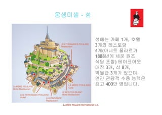 몽생미셸 - 섬
섬에는 카페 1개, 호텔
3개와 레스토랑3개와 레스토랑
4개(아네트 풀라르가
1888년에 세운 원조1888년에 세운 원조
식당 포함) 테이크아웃
매장 3개, 샵 8개,
박물관 3개가 있으며
연간 관광객 수용 능력은
최고 400만 명입니다최고 400만 명입니다.
La Mère Poulard International S.A.
 