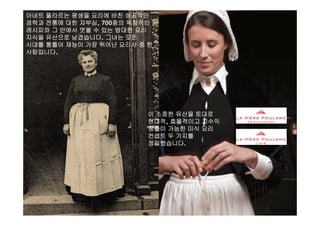 아네트 풀라르는 평생을 요리에 바친 성공적인
경력과 전통에 대한 자부심, 700종의 독창적인
레시피와 그 안에서 엿볼 수 있는 방대한 요리
지식을 유산으로 남겼습니다 그녀는 모든지식을 유산으로 남겼습니다. 그녀는 모든
시대를 통틀어 재능이 가장 뛰어난 요리사 중 한
사람입니다.
이 소중한 유산을 토대로이 소중한 유산을 토대로
현대적, 효율적이고 고수익
창출이 가능한 미식 요리
컨셉트 두 가지를
정립했습니다.
La Mère Poulard International S.A.
 