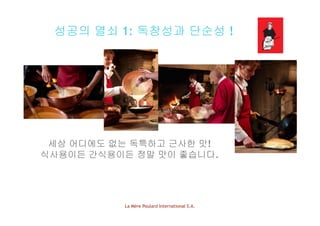 성공의 열쇠 1: 독창성과 단순성 !
세상 어디에도 없는 독특하고 근사한 맛!
식사용이든 간식용이든 정말 맛이 좋습니다.
La Mère Poulard International S.A.
 