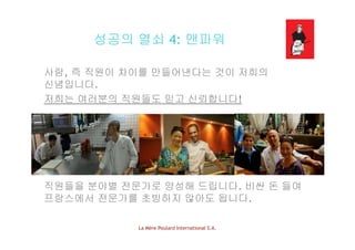 성공의 열쇠 4: 맨파워성공의 열쇠 4: 맨파워
사람 직원이 차이 만 어낸다 것이 저희의사람, 즉 직원이 차이를 만들어낸다는 것이 저희의
신념입니다.
저희는 여러분의 직원들도 믿고 신뢰합니다!저희는 여러분의 직원들도 믿고 신뢰합니다!
직원들을 분야별 전문가로 양성해 드립니다. 비싼 돈 들여
프랑스에서 전문가를 초빙하지 않아도 됩니다.
La Mère Poulard International S.A.
 