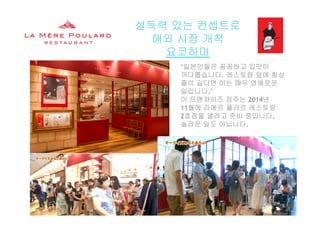 설득력 있는 컨셉트로
해외 시장 개척해외 시장 개척
요코하마
‘일본인들은 꼼꼼하고 입맛이
까다롭습니다. 레스토랑 앞에 항상
줄이 길다면 이는 매우 영예로운
일입니다.’
이 프랜차이즈 점주는 2014년
11월에 라메르 풀라르 레스토랑
2호점을 열려고 준비 중입니다.
놀라운 일도 아닙니다.
La Mère Poulard International S.A.
 