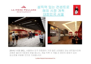 설득력 있는 컨셉트로
해외 시장 개척해외 시장 개척
대한민국 서울
2014년 11월 28일, 서울에서 인구 유동량이 가장 많은 쇼핑몰인 강남 센트럴시티에
라메르 풀라르 1호점이 문을 엽니다. 개업 직후 수 개월 간 장안의 화제가 되어
La Mère Poulard International S.A.
입소문을 유발할 것으로 기대됩니다!
 