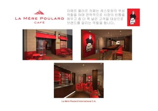 라메르 풀라르 카페는 레스토랑의 위성
역할을 하며 전략적으로 시장의 빈틈을
메우고 좀 더 폭 넓은 고객을 대상으로메우고 좀 더 폭 넓은 고객을 대상으로
브랜드를 알리는 역할을 합니다.
La Mère Poulard International S.A.
 
