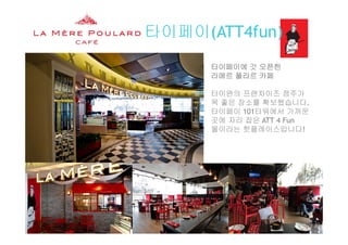 타이페이(ATT4fun)( )
타이페이에 갓 오픈한타이페이에 갓 오픈한
라메르 풀라르 카페
타이완의 프랜차이즈 점주가타이완의 프랜차이즈 점주가
목 좋은 장소를 확보했습니다.
타이페이 101타워에서 가까운
곳에 자리 잡은 ATT 4 Fun곳에 자리 잡은 ATT 4 Fun
몰이라는 핫플레이스입니다!
La Mère Poulard International S.A.
 