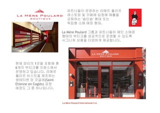 파트너들이 운영하는 라메르 풀라르
레스토랑 및 카페에 입점해 매출을
강화하는 ‘숍인숍’ 형태 또는강화하는 ‘숍인숍’ 형태 또는
독립형 소매 매장 형태.
è l d 그룹과 파트너들이 체인 소매점La Mère Poulard 그룹과 파트너들이 체인 소매점
형태의 부티크를 성공적으로 운영할 수 있도록
시그니처 상품을 다양하게 제공합니다.
현재 파리의 1곳을 포함해 총
6개의 부티크를 프랑스에서
운영하고 있습니다. 라메르
풀라르 비스킷을 제조하는
생테티엔 앙 코글레(Saint
Etienne en Coglès) 공장
매장도 그 중 하나입니다.
La Mère Poulard International S.A.
 