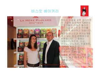 비스킷 베이커리비스킷 베이커리
현대식 시설을 갖춘 생테티엔현대식 시설을 갖춘 생테티엔
앙 코글레 공장에서 120명의
전문가들이 라메르 풀라르
오리지널 비스킷과 쿠키를오리지널 비스킷과 쿠키를
다양하게 생산하고 있습니다.
제조된 비스킷과 쿠키는 5천
개가 넘는 전국 판매점으로개가 넘는 전국 판매점으로
유통됩니다. 그 중에는
대형마트(까르푸, 오샹,
카지노 모노프리 르클레르카지노, 모노프리, 르클레르,
코라)와 백화점(갤러리
라파예트, 봉마르셰)도
포함되어 있습니다포함되어 있습니다.
라메르 풀라르 비스킷과
쿠키는 세계 70여 개국으로
수출됩니다수출됩니다.
(왼쪽: 마케팅 매니저, 파니 브와예와 비스킷 베이커리
사장 세바스티앙 포트렐)La Mère Poulard International S.A.
 