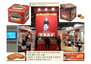 LMP의 유명세:
프랑스에만 5천 개 이상의 판매처 확보,
La Mère Poulard International S.A.
세계 70여 개국 수출
비결은 누구보다 많은 버터를 아낌없이
사용하기 때문일 것입니다!
 