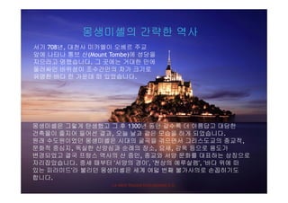 몽생미셸의 간략한 역사몽생미셸의 간략한 역사
서기 708년, 대천사 미카엘이 오베르 주교
앞에 나타나 통브 산(Mount Tombe)에 성당을앞에 나타나 통브 산(Mount Tombe)에 성당을
지으라고 명했습니다. 그 곳에는 거대한 만에
둘러싸인 바위섬이 조수간만의 차가 크기로
유명한 바다 한 가운데 떠 있었습니다.유명한 바다 한 가운데 떠 있었습니다.
몽생미셸은 그렇게 탄생했고 그 후 1300년 동안 갈수록 더 아름답고 대담한몽생미셸은 그렇게 탄생했고 그 후 1300년 동안 갈수록 더 아름답고 대담한
건축물이 줄지어 들어선 결과, 오늘 날과 같은 모습을 하게 되었습니다.
원래 수도원이었던 몽생미셸은 시대의 굴곡을 겪으면서 그리스도교의 종교적,
문화적 중심지 독실한 신앙심과 순례의 장소 요새 감옥 등으로 용도가문화적 중심지, 독실한 신앙심과 순례의 장소, 요새, 감옥 등으로 용도가
변경되었고 결국 프랑스 역사의 산 증인, 종교와 서양 문화를 대표하는 상징으로
자리잡았습니다. 중세 때부터 '서양의 경이', '천상의 예루살렘', '바다 위에 떠
있는 피라미드'라 불리던 몽생미셸은 세계 여덟 번째 불가사의로 손꼽히기도
La Mère Poulard International S.A.
있는 피라미드 라 불리던 몽생미셸은 세계 여덟 번째 불가사의로 손꼽히기도
합니다.
 