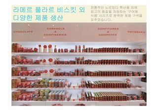 라메르 풀라르 비스킷 외
다양한 제품 생산
전통적인 노르망디 특산품 외에
최고의 품질을 자랑하는 '구어메
식품' 시리즈로 완벽한 제품 구색을
다양한 제품 생산 갖추었습니다.
 