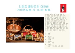 라메르 풀라르의 다양한
라이센싱용 시그니처 상품
라메르 풀라르 시그니처 제품과라메르 풀라르 시그니처 제품과
라이센싱 상품은 아네트 풀라르의
역사와 노하우, 명성에 관련된 다른
제품군으로 확장될 수 있습니다. 이
제품들은 프랑스 고유의 제품일 경우,
랑 에서 제 되지만 기타 가프랑스에서 제조되지만 기타 가공
식품과 신선 제품은 각국에서 개별
생산됩니다. 통관이나 유효기간에 관한
문제의 소지를 없애기 위한 것입니다.
그래야만 전통과 전문 기술, 프랑스의그래야만 전통과 전문 기술, 프랑스의
맛과 품질을 대표하는 세계적인 브랜드
라메르 풀라르가 경쟁력 있는 가격으로
대중 시장에 진입할 수 있습니다.
• 달걀
• 수프
• 샐러드
• 반조리식품반 리식품
• 디저트
• 유제품
• 아이스크림
• 초콜릿• 초콜릿
• 사과주 시드르와 사과 음료
 