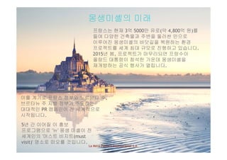 몽생미셸의 미래
프랑스는 현재 3억 5000만 유로(약 4,800억 원)를
들여 다양한 건축물과 주변을 둘러싼 만으로
이루어진 몽생미셸의 바닷길을 복원하는 환경이루어진 몽생미셸의 바닷길을 복원하는 환경
프로젝트를 세계 최대 규모로 진행하고 있습니다.
2015년 봄, 프로젝트가 마무리되면 프랑수아
올랑드 대통령이 참석한 가운데 몽생미셸을
재개방하는 공식 행사가 열립니다.
이를 계기로 프랑스 정부와 노르망디 주이를 계기로 프랑스 정부와 노르망디 주,
브르타뉴 주 지방 정부가 주도하는
대대적인 PR 캠페인이 전 세계적으로
시작됩니다.시작됩니다.
5년 간 이어질 이 홍보
프로그램으로 '뉴' 몽생 미셸이 전
세계인의 머스트 비지트(
La Mère Poulard International S.A.
세계인의 '머스트 비지트(must
visit)' 명소로 떠오를 것입니다.
 
