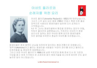아네트 풀라르와
순례자를 위한 요리
아네트 풀라르(Annette Poulard)는 1852년에 태어났습니다아네트 풀라르(Annette Poulard)는 1852년에 태어났습니다.
그녀가 스무 살이 되던 해에 1789년 프랑스 혁명 이후 줄곧
감옥으로 사용되던 몽생미셸이 일반에 다시 공개되기
시작했습니다시작했습니다.
1년 뒤 그녀는 몽생미셸에서 빵집을 운영하는 집안의 아들,
빅토르 풀라르와 결혼했습니다. 빅토르는 아네트가 평생
요리사로 일하는 동안 아내와 함께 요리와 몽생미셸에요리사로 일하는 동안 아내와 함께 요리와 몽생미셸에
모든 열정을 바치면서 충실히 아네트를 외조했습니다.
몽생미셸은 중세 때부터 손님을 따뜻하게 맞이하는 환대 전통으로 유명합니다.
'몽투와(Montois)'라고 불리는 몽생미셸 사람들은 '서양의 경이'를 보려고 몰려드는
순례자들을 늘 융숭하게 대접했습니다순례자들을 늘 융숭하게 대접했습니다.
그러고 보면 아네트 풀라르가 1888년에 남편 빅토르와 함께 중세 도시 한 가운데
식당을 열고 세계 각국에서 온 순례자와 음식 애호가들을 따스하게 맞이한 것도 결코
놀라운 일이 아니었습니다
La Mère Poulard International S.A.
놀라운 일이 아니었습니다.
 