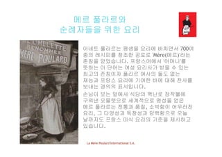 메르 풀라르와
순례자들을 위한 요리
아네트 풀라르는 평생을 요리에 바치면서 700여
종의 레시피를 창조한 공로로 'Mère(메르)'라는
존칭을 얻었습니다 프랑스어에서 '어머니'를존칭을 얻었습니다. 프랑스어에서 어머니 를
뜻하는 이 단어는 여성 요리사가 받을 수 있는
최고의 존칭이자 풀라르 여사의 둘도 없는
재능과 프랑스 요리에 기여한 바에 대해 찬사를재능과 프랑스 요리에 기여한 바에 대해 찬사를
보내는 경의의 표시입니다.
손님이 보는 앞에서 식당의 벽난로 장작불에이 에서 식당의 벽 장작불에
구워낸 오믈렛으로 세계적으로 명성을 얻은
메르 풀라르는 전통과 품질, 소박함이 어우러진
요리 그 다양성과 독창성과 담백함으로 오늘요리, 그 다양성과 독창성과 담백함으로 오늘
날까지도 프랑스 미식 요리의 기준을 제시하고
있습니다.
La Mère Poulard International S.A.
 