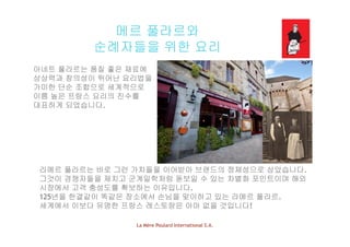 메르 풀라르와
순례자들을 위한 요리
아네트 풀라르는 품질 좋은 재료에아네트 풀라르는 품질 좋은 재료에
상상력과 창의성이 뛰어난 요리법을
가미한 단순 조합으로 세계적으로
이름 높은 프랑스 요리의 진수를이름 높은 프랑스 요리의 진수를
대표하게 되었습니다.
라메르 풀라르는 바로 그런 가치들을 이어받아 브랜드의 정체성으로 삼았습니다.
그것이 경쟁자들을 제치고 군계일학처럼 돋보일 수 있는 차별화 포인트이며 해외그것이 경쟁자들을 제치고 군계일학처럼 돋보일 수 있는 차별화 포인트이며 해외
시장에서 고객 충성도를 확보하는 이유입니다.
125년을 한결같이 똑같은 장소에서 손님을 맞이하고 있는 라메르 풀라르.
세계에서 이보다 유명한 프랑스 레스토랑은 아마 없을 것입니다!
La Mère Poulard International S.A.
세계에서 이보다 유명한 프랑스 레스토랑은 아마 없을 것입니다!
 