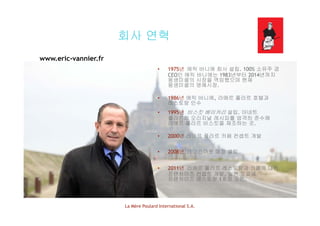 회사 연혁회사 연혁
www.eric-vannier.fr
• 1975년 에릭 바니에 회사 설립. 100% 소유주 겸
CEO인 에릭 바니에는 1983년부터 2014년까지
몽생미셸의 시장을 역임했으며 현재
몽생미셸의 명예시장.
• 1986년 에릭 바니에, 라메르 풀라르 호텔과
레스토랑 인수
• 1995년 비스킷 베이커리 설립 아네트1995년 비스킷 베이커리 설립. 아네트
풀라르의 오리지널 레시피를 엄격히 준수해
라메르 풀라르 비스킷을 제조하는 곳.
• 2000년 라메르 풀라르 카페 컨셉트 개발
• 2008년 테이크아웃 매장 설립
• 2011년 라메르 풀라르 레스토랑과 카페에 대한
프랜차이즈 컨셉트 개발. 일본 도쿄에
프랜차이즈 레스토랑 1호점 오픈.
La Mère Poulard International S.A.
 