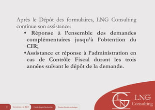 Crédit Impôt Recherche11 Dossier fiscalo-technique
Après le Dépôt des formulaires, LNG Consulting
continue son assistance:
• Réponse à l’ensemble des demandes
complémentaires jusqu’à l’obtention du
CIR;
•Assistance et réponse à l’administration en
cas de Contrôle Fiscal durant les trois
années suivant le dépôt de la demande.
Incitations à la R&D
 