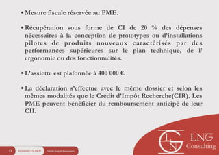 Crédit Impôt Innovation13
!
•Mesure fiscale réservée au PME.
!
•Récupération sous forme de CI de 20 % des dépenses
nécessaires à la conception de prototypes ou d’installations
pilotes de produits nouveaux caractérisés par des
performances supérieures sur le plan technique, de l’
ergonomie ou des fonctionnalités.
!
•L’assiette est plafonnée à 400 000 €.
!
•La déclaration s’effectue avec le même dossier et selon les
mêmes modalités que le Crédit d’Impôt Recherche(CIR). Les
PME peuvent bénéficier du remboursement anticipé de leur
CII.
Incitations à la R&D
 