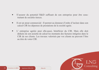 ObjectifsAgréments CIR et CII19
• S’assurer du potentiel R&D suffisant de son entreprise pour être sous-
traitant de sociétés tierces.
!
• Il est un atout commercial : Il permet au donneur d’ordre d’inclure dans son
calcul CIR les dépenses de prestations de la société agrée.
!
• L’ entreprise agréée peut elle-aussi, bénéficier du CIR. Mais elle doit
déduire de son assiette de calcul les montants des factures intégrées dans le
CIR de ses clients. Les travaux valorisés par vos clients ne peuvent l’être
au titre de votre CIR.
Incitations à la R&D
 