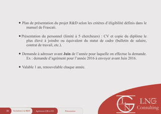 Agréments CIR et CII20 Présentation
• Plan de présentation du projet R&D selon les critères d’éligibilité définis dans le
manuel de Frascati.
!
•Présentation du personnel (limité à 5 chercheurs) : CV et copie du diplôme le
plus élevé à joindre ou équivalent du statut de cadre (bulletin de salaire,
contrat de travail, etc.).
!
• Demande à adresser avant Juin de l’année pour laquelle on effectue la demande.
Ex : demande d’agrément pour l’année 2016 à envoyer avant Juin 2016.
!
• Valable 1 an, renouvelable chaque année.
Incitations à la R&D
 