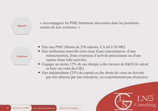 Jeune Entreprise Innovante22 Objectifs et ConditionsIncitations à la R&D
« Accompagner les PME fortement innovantes dans les premières
années de leur existence. »
• Etre une PME (Moins de 250 salariés, CA inf à 50 M€).
• Etre réellement nouvelle (non issue d'une concentration, d’une
restructuration, d'une extension d’activité préexistante ou d'une
reprise d'une telle activité).
• Engager au moins 15% de ses charges à des travaux de R&D (le calcul
se base sur celui du CIR).
• Etre indépendante (25% du capital ou des droits de votes ne doivent
pas être détenus par une entreprise, ou conjointement par plusieurs).
Objectifs
Conditions
 