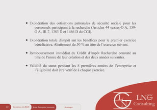 Jeune Entreprise Innovante23 AvantagesIncitations à la R&D
• Exonération des cotisations patronales de sécurité sociale pour les
personnels participant à la recherche (Articles 44 sexies-O A, 159-
O A, III-7, 1383 D et 1466 D du CGI).
!
• Exonération totale d'impôt sur les bénéfices pour le premier exercice
bénéficiaire. Abattement de 50 % au titre de l’exercice suivant.
!
• Remboursement immédiat du Crédit d'Impôt Recherche constaté au
titre de l'année de leur création et des deux années suivantes.
!
• Validité du statut pendant les 8 premières années de l’entreprise et
l’éligibilité doit être vérifiée à chaque exercice.
 