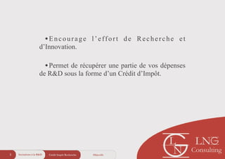 •Encourage l’effort de Recherche et
d’Innovation.
!
•Permet de récupérer une partie de vos dépenses
de R&D sous la forme d’un Crédit d’Impôt.
!
!
ObjectifsCrédit Impôt Recherche5 Incitations à la R&D
 