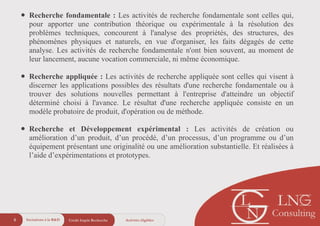 • Recherche fondamentale : Les activités de recherche fondamentale sont celles qui,
pour apporter une contribution théorique ou expérimentale à la résolution des
problèmes techniques, concourent à l'analyse des propriétés, des structures, des
phénomènes physiques et naturels, en vue d'organiser, les faits dégagés de cette
analyse. Les activités de recherche fondamentale n'ont bien souvent, au moment de
leur lancement, aucune vocation commerciale, ni même économique.
!
• Recherche appliquée : Les activités de recherche appliquée sont celles qui visent à
discerner les applications possibles des résultats d'une recherche fondamentale ou à
trouver des solutions nouvelles permettant à l'entreprise d'atteindre un objectif
déterminé choisi à l'avance. Le résultat d'une recherche appliquée consiste en un
modèle probatoire de produit, d'opération ou de méthode.
!
• Recherche et Développement expérimental : Les activités de création ou
amélioration d’un produit, d’un procédé, d’un processus, d’un programme ou d’un
équipement présentant une originalité ou une amélioration substantielle. Et réalisées à
l’aide d’expérimentations et prototypes.
Crédit Impôt Recherche6 Activités éligiblesIncitations à la R&D
 