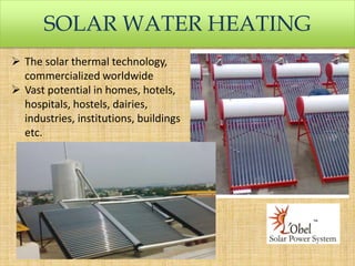SOLAR WATER HEATING
 The solar thermal technology,
commercialized worldwide
 Vast potential in homes, hotels,
hospitals, hostels, dairies,
industries, institutions, buildings
etc.

 