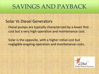 SAVINGS AND PAYBACK
Solar Vs Diesel Generators
Diesel pumps are typically characterized by a lower first
cost but a very high operation and maintenance cost.
Solar is the opposite, with a higher initial cost but
negligible ongoing operation and maintenance costs.

 