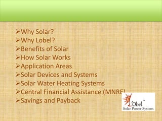Why Solar?
Why Lobel?
Benefits of Solar
How Solar Works
Application Areas
Solar Devices and Systems
Solar Water Heating Systems
Central Financial Assistance (MNRE)
Savings and Payback

 